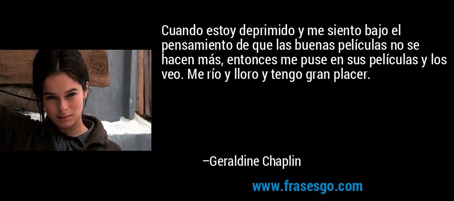 Cuando estoy deprimido y me siento bajo el pensamiento de que las buenas películas no se hacen más, entonces me puse en sus películas y los veo. Me río y lloro y tengo gran placer. – Geraldine Chaplin