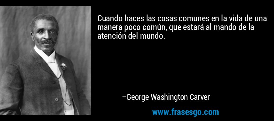 Cuando haces las cosas comunes en la vida de una manera poco común, que estará al mando de la atención del mundo. – George Washington Carver