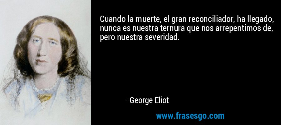 Cuando la muerte, el gran reconciliador, ha llegado, nunca es nuestra ternura que nos arrepentimos de, pero nuestra severidad. – George Eliot
