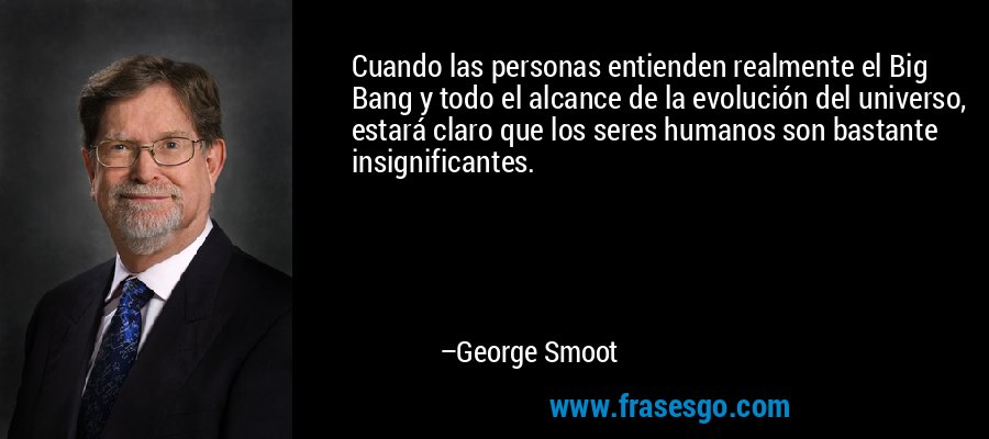 Cuando las personas entienden realmente el Big Bang y todo el alcance de la evolución del universo, estará claro que los seres humanos son bastante insignificantes. – George Smoot