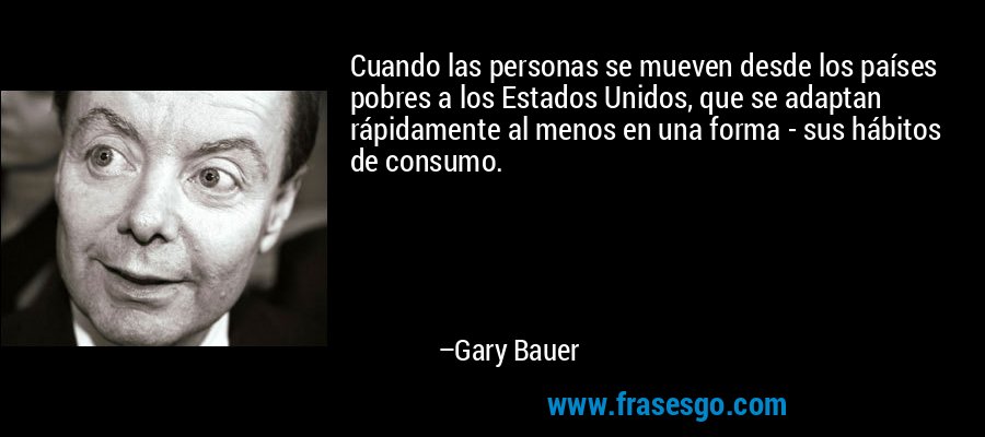 Cuando las personas se mueven desde los países pobres a los Estados Unidos, que se adaptan rápidamente al menos en una forma - sus hábitos de consumo. – Gary Bauer