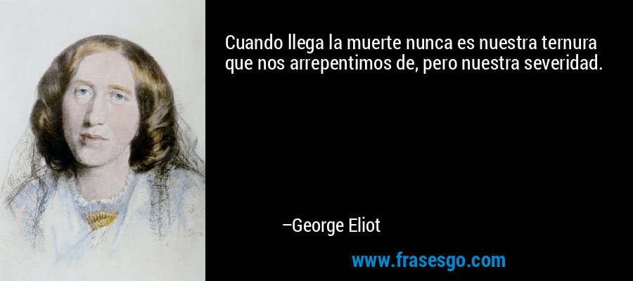 Cuando llega la muerte nunca es nuestra ternura que nos arrepentimos de, pero nuestra severidad. – George Eliot