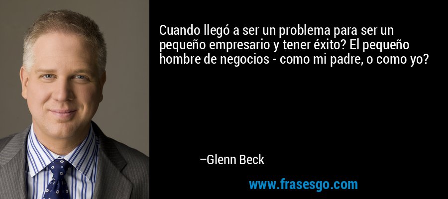 Cuando llegó a ser un problema para ser un pequeño empresario y tener éxito? El pequeño hombre de negocios - como mi padre, o como yo? – Glenn Beck