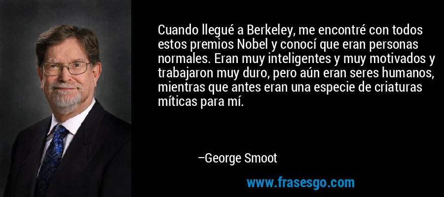 Cuando llegué a Berkeley, me encontré con todos estos premios Nobel y conocí que eran personas normales. Eran muy inteligentes y muy motivados y trabajaron muy duro, pero aún eran seres humanos, mientras que antes eran una especie de criaturas míticas para mí. – George Smoot