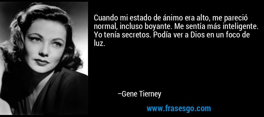 Cuando mi estado de ánimo era alto, me pareció normal, incluso boyante. Me sentía más inteligente. Yo tenía secretos. Podía ver a Dios en un foco de luz. – Gene Tierney