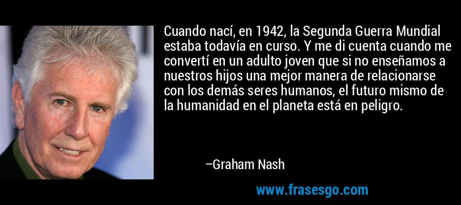 Cuando nací, en 1942, la Segunda Guerra Mundial estaba todavía en curso. Y me di cuenta cuando me convertí en un adulto joven que si no enseñamos a nuestros hijos una mejor manera de relacionarse con los demás seres humanos, el futuro mismo de la humanidad en el planeta está en peligro. – Graham Nash