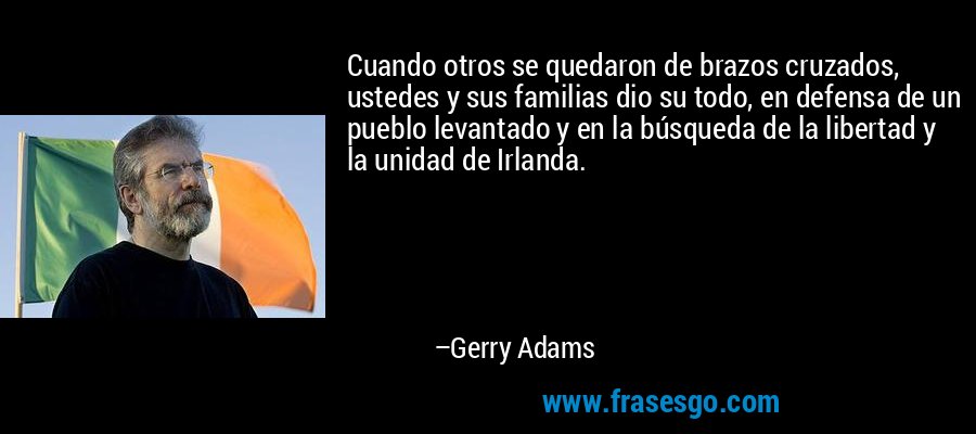 Cuando otros se quedaron de brazos cruzados, ustedes y sus familias dio su todo, en defensa de un pueblo levantado y en la búsqueda de la libertad y la unidad de Irlanda. – Gerry Adams