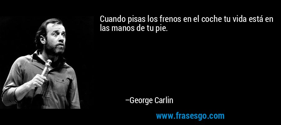 Cuando pisas los frenos en el coche tu vida está en las manos de tu pie. – George Carlin
