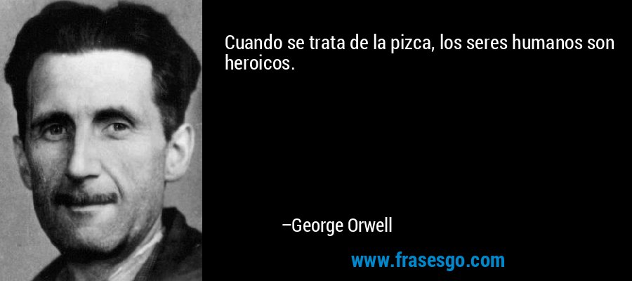 Cuando se trata de la pizca, los seres humanos son heroicos. – George Orwell