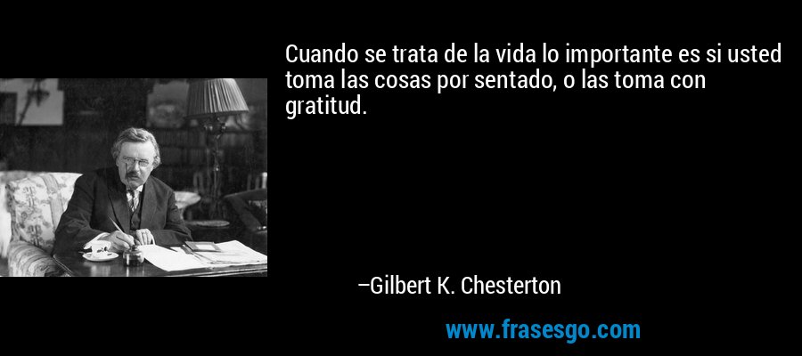 Cuando se trata de la vida lo importante es si usted toma las cosas por sentado, o las toma con gratitud. – Gilbert K. Chesterton