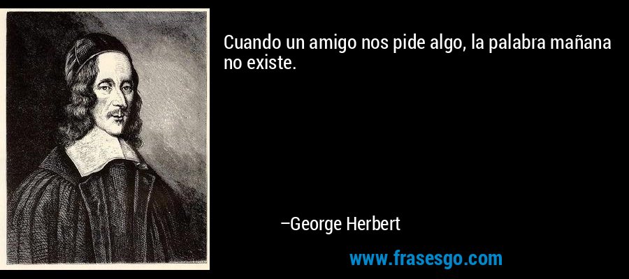 Cuando un amigo nos pide algo, la palabra mañana no existe. – George Herbert