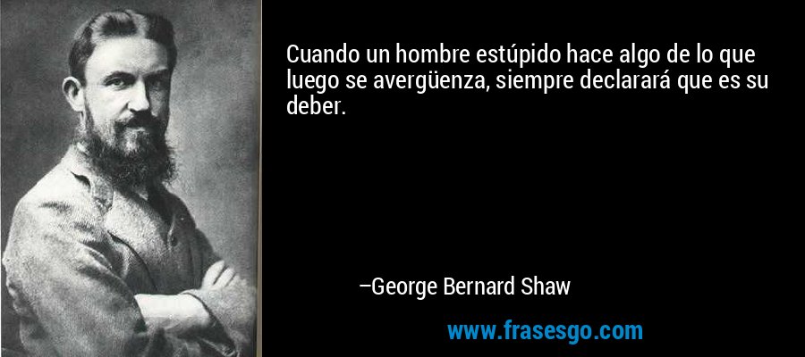 Cuando un hombre estúpido hace algo de lo que luego se avergüenza, siempre declarará que es su deber. – George Bernard Shaw