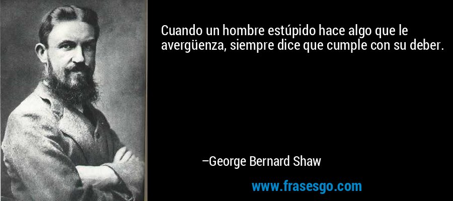 Cuando un hombre estúpido hace algo que le avergüenza, siempre dice que cumple con su deber. – George Bernard Shaw