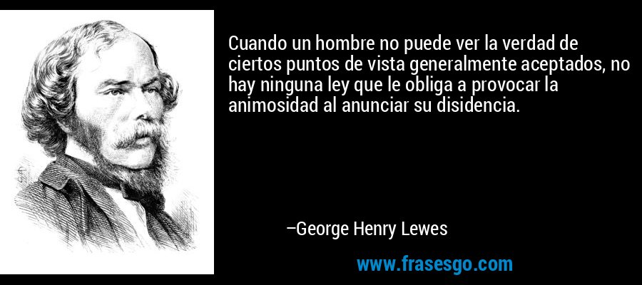 Cuando un hombre no puede ver la verdad de ciertos puntos de vista generalmente aceptados, no hay ninguna ley que le obliga a provocar la animosidad al anunciar su disidencia. – George Henry Lewes