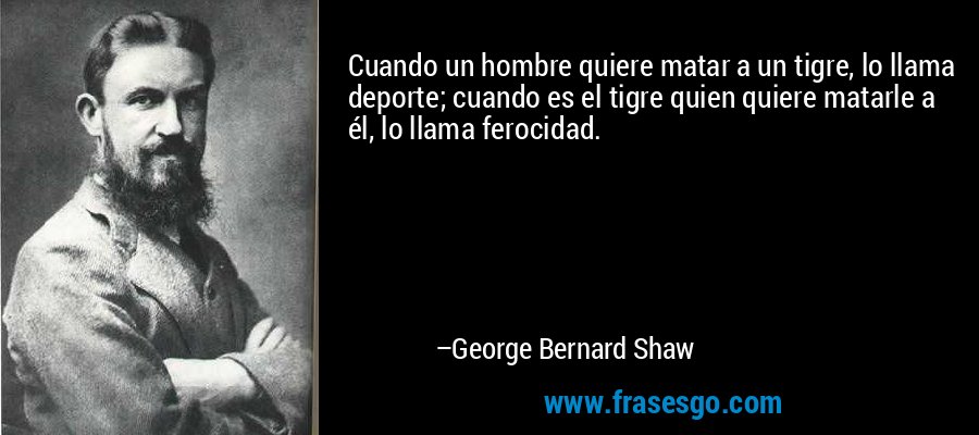 Cuando un hombre quiere matar a un tigre, lo llama deporte; cuando es el tigre quien quiere matarle a él, lo llama ferocidad. – George Bernard Shaw