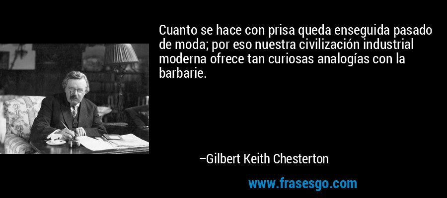 Cuanto se hace con prisa queda enseguida pasado de moda; por eso nuestra civilización industrial moderna ofrece tan curiosas analogías con la barbarie. – Gilbert Keith Chesterton