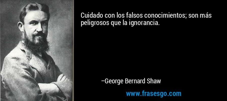 Cuidado con los falsos conocimientos; son más peligrosos que la ignorancia. – George Bernard Shaw