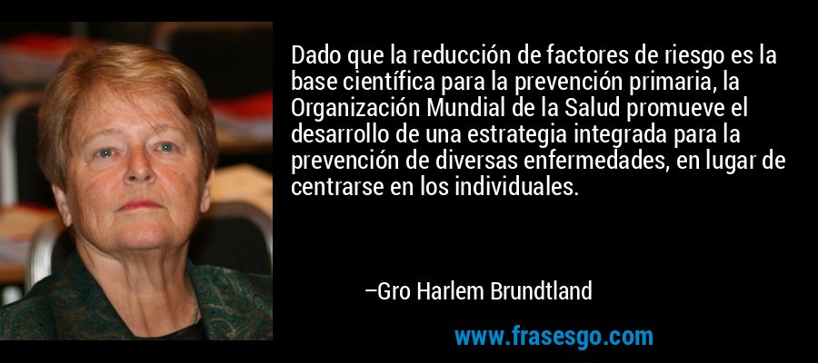 Dado que la reducción de factores de riesgo es la base científica para la prevención primaria, la Organización Mundial de la Salud promueve el desarrollo de una estrategia integrada para la prevención de diversas enfermedades, en lugar de centrarse en los individuales. – Gro Harlem Brundtland