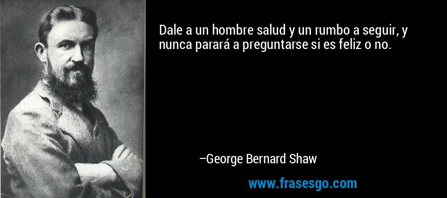 Dale a un hombre salud y un rumbo a seguir, y nunca parará a preguntarse si es feliz o no. – George Bernard Shaw