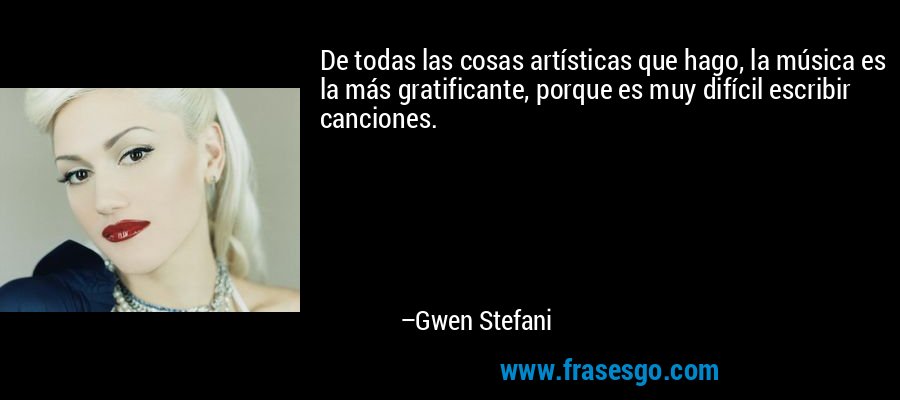De todas las cosas artísticas que hago, la música es la más gratificante, porque es muy difícil escribir canciones. – Gwen Stefani