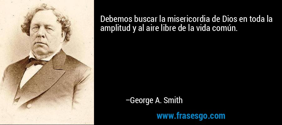 Debemos buscar la misericordia de Dios en toda la amplitud y al aire libre de la vida común. – George A. Smith