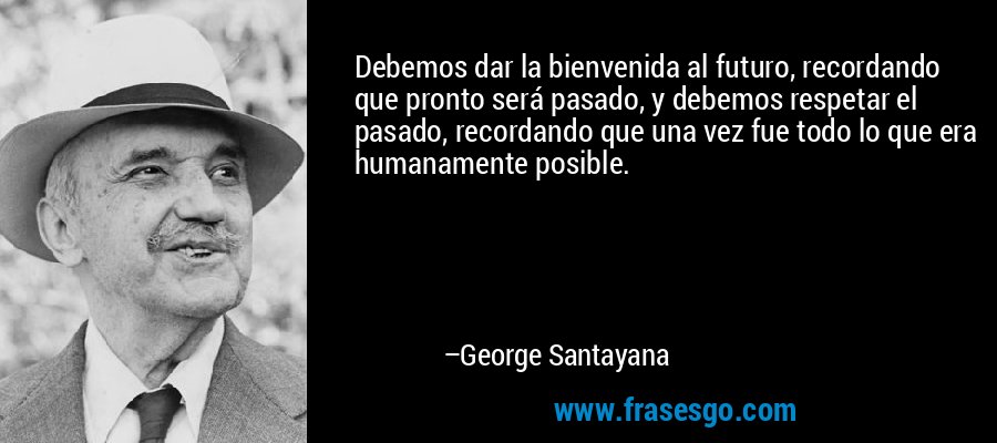 Debemos dar la bienvenida al futuro, recordando que pronto será pasado, y debemos respetar el pasado, recordando que una vez fue todo lo que era humanamente posible. – George Santayana