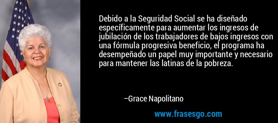 Debido a la Seguridad Social se ha diseñado específicamente para aumentar los ingresos de jubilación de los trabajadores de bajos ingresos con una fórmula progresiva beneficio, el programa ha desempeñado un papel muy importante y necesario para mantener las latinas de la pobreza. – Grace Napolitano