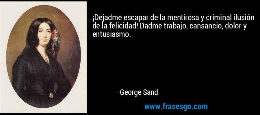 ¡Dejadme escapar de la mentirosa y criminal ilusión de la felicidad! Dadme trabajo, cansancio, dolor y entusiasmo. – George Sand