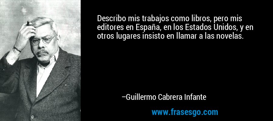 Describo mis trabajos como libros, pero mis editores en España, en los Estados Unidos, y en otros lugares insisto en llamar a las novelas. – Guillermo Cabrera Infante