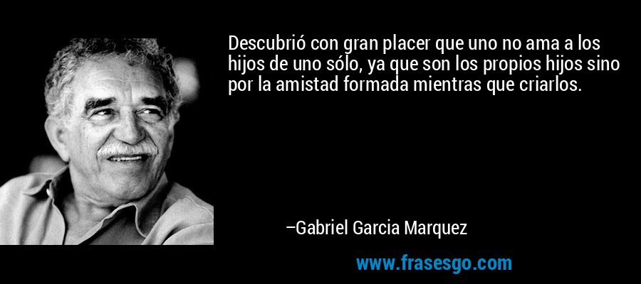 Descubrió con gran placer que uno no ama a los hijos de uno sólo, ya que son los propios hijos sino por la amistad formada mientras que criarlos. – Gabriel Garcia Marquez