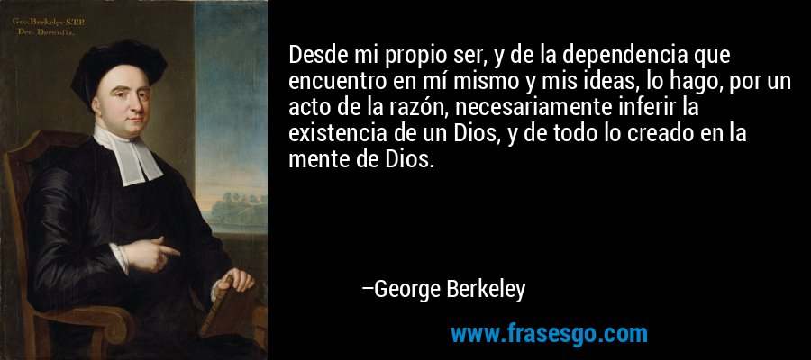 Desde mi propio ser, y de la dependencia que encuentro en mí mismo y mis ideas, lo hago, por un acto de la razón, necesariamente inferir la existencia de un Dios, y de todo lo creado en la mente de Dios. – George Berkeley