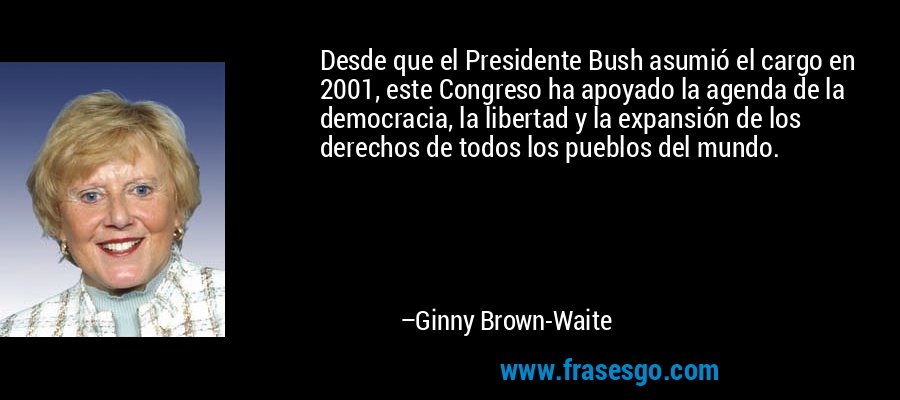 Desde que el Presidente Bush asumió el cargo en 2001, este Congreso ha apoyado la agenda de la democracia, la libertad y la expansión de los derechos de todos los pueblos del mundo. – Ginny Brown-Waite