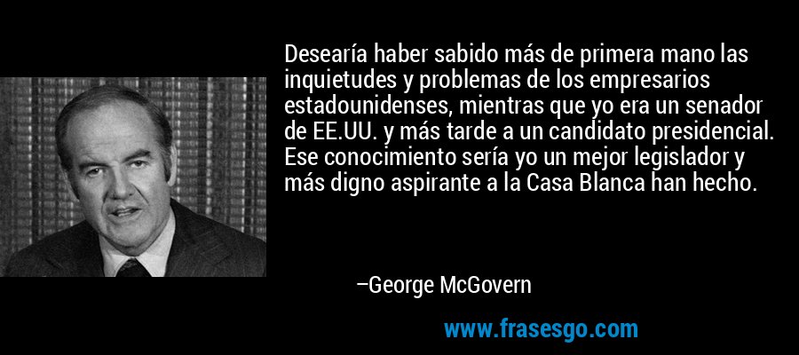 Desearía haber sabido más de primera mano las inquietudes y problemas de los empresarios estadounidenses, mientras que yo era un senador de EE.UU. y más tarde a un candidato presidencial. Ese conocimiento sería yo un mejor legislador y más digno aspirante a la Casa Blanca han hecho. – George McGovern