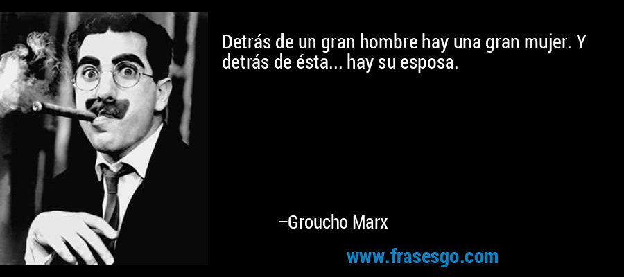 Detrás de un gran hombre hay una gran mujer. Y detrás de ésta... hay su esposa. – Groucho Marx