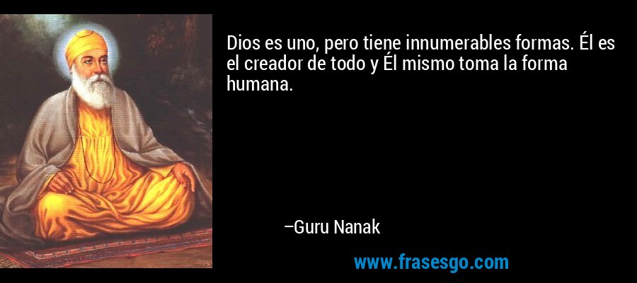 Dios es uno, pero tiene innumerables formas. Él es el creador de todo y Él mismo toma la forma humana. – Guru Nanak
