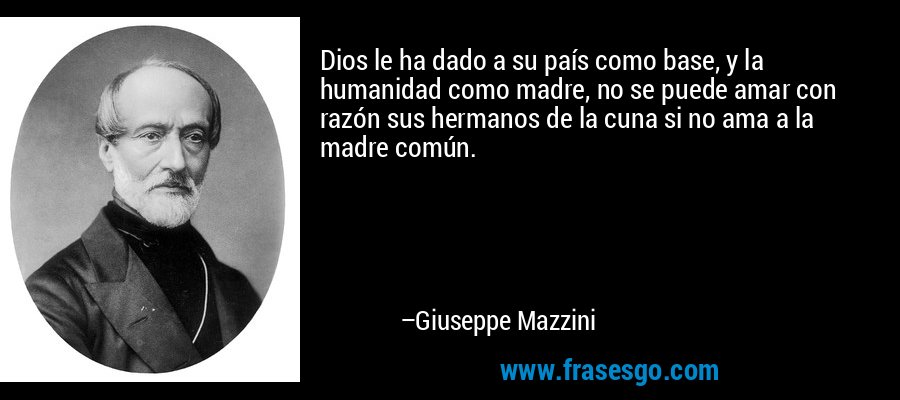 Dios le ha dado a su país como base, y la humanidad como madre, no se puede amar con razón sus hermanos de la cuna si no ama a la madre común. – Giuseppe Mazzini