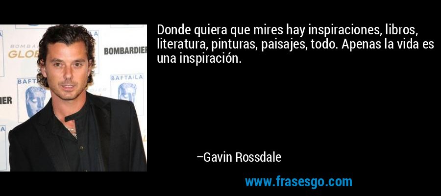 Donde quiera que mires hay inspiraciones, libros, literatura, pinturas, paisajes, todo. Apenas la vida es una inspiración. – Gavin Rossdale