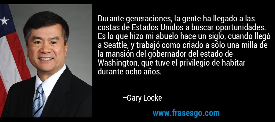 Durante generaciones, la gente ha llegado a las costas de Estados Unidos a buscar oportunidades. Es lo que hizo mi abuelo hace un siglo, cuando llegó a Seattle, y trabajó como criado a sólo una milla de la mansión del gobernador del estado de Washington, que tuve el privilegio de habitar durante ocho años. – Gary Locke