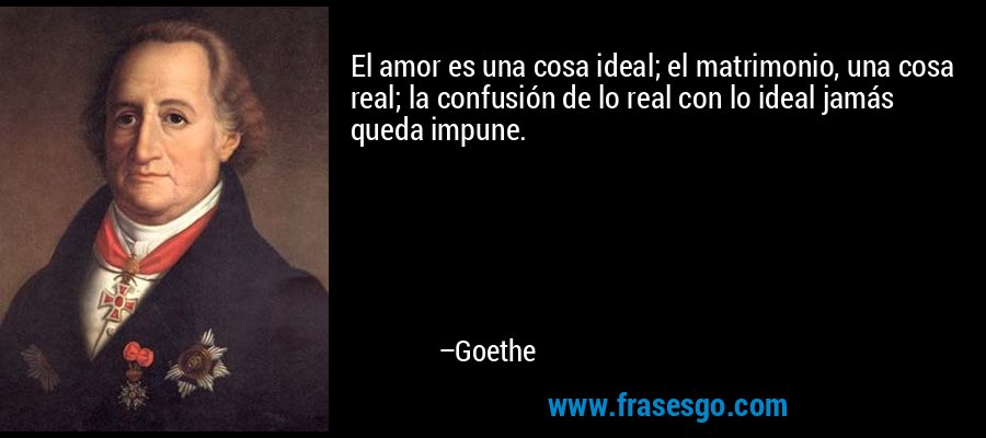 El amor es una cosa ideal; el matrimonio, una cosa real; la confusión de lo real con lo ideal jamás queda impune. – Goethe