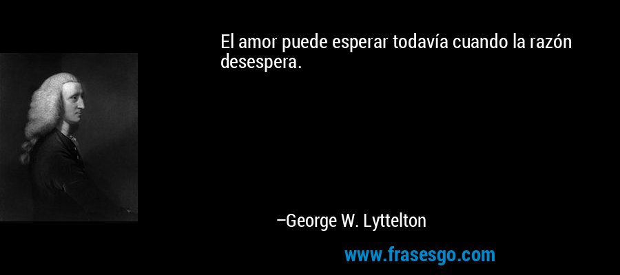 El amor puede esperar todavía cuando la razón desespera. – George W. Lyttelton
