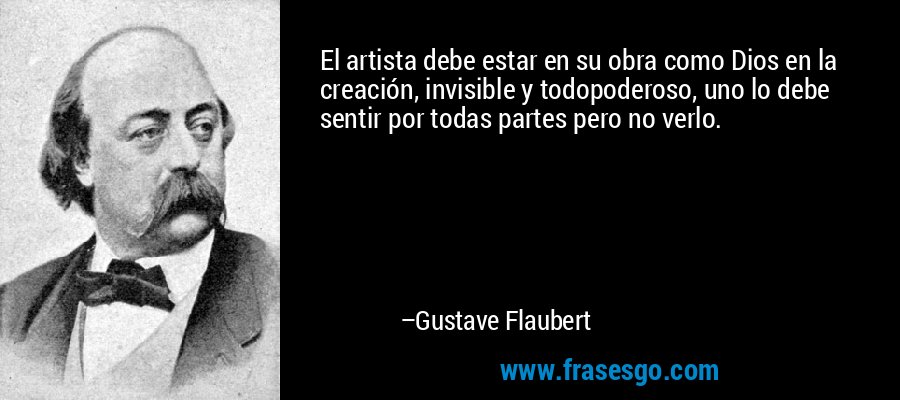 El artista debe estar en su obra como Dios en la creación, invisible y todopoderoso, uno lo debe sentir por todas partes pero no verlo. – Gustave Flaubert