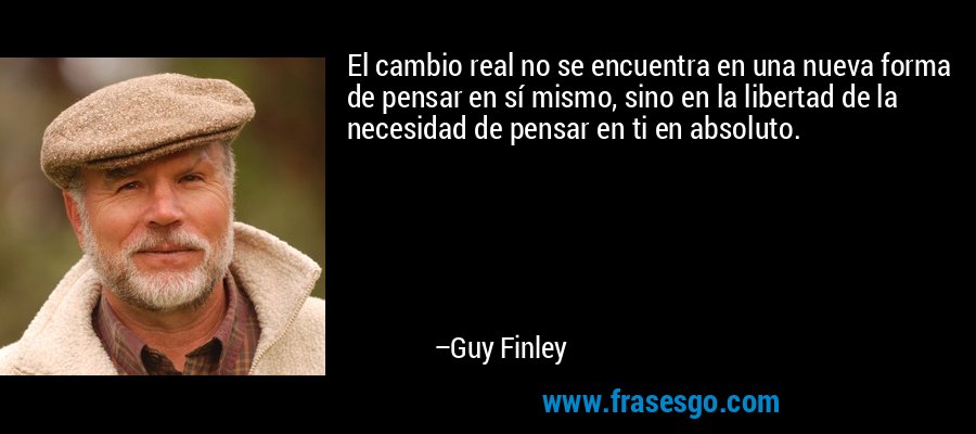 El cambio real no se encuentra en una nueva forma de pensar en sí mismo, sino en la libertad de la necesidad de pensar en ti en absoluto. – Guy Finley