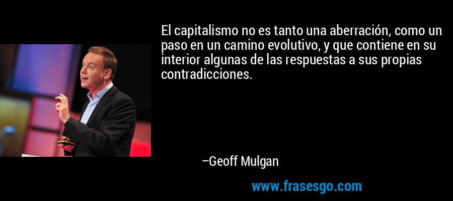 El capitalismo no es tanto una aberración, como un paso en un camino evolutivo, y que contiene en su interior algunas de las respuestas a sus propias contradicciones. – Geoff Mulgan