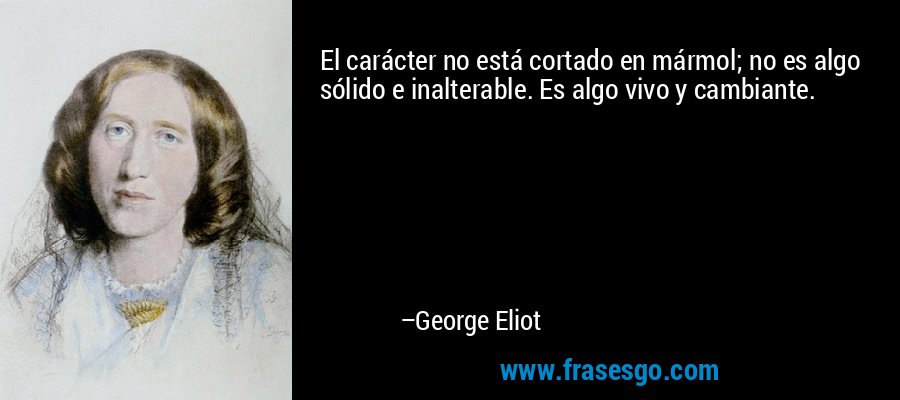 El carácter no está cortado en mármol; no es algo sólido e inalterable. Es algo vivo y cambiante. – George Eliot
