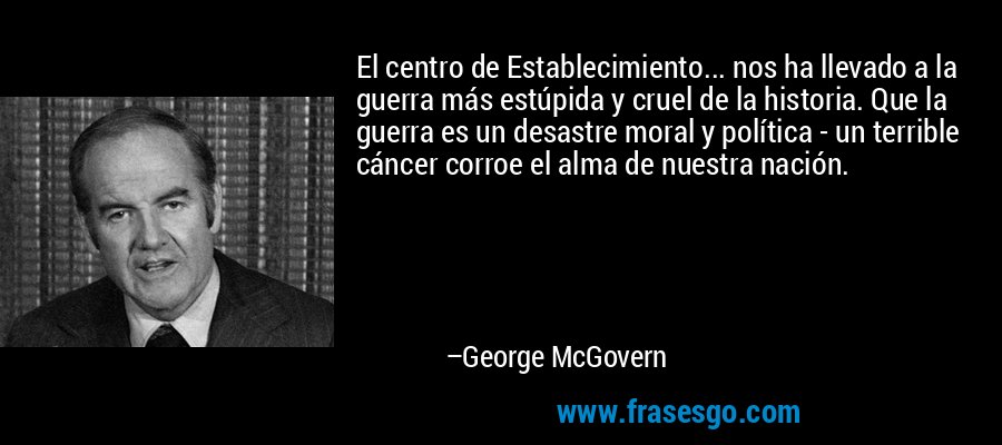 El centro de Establecimiento... nos ha llevado a la guerra más estúpida y cruel de la historia. Que la guerra es un desastre moral y política - un terrible cáncer corroe el alma de nuestra nación. – George McGovern