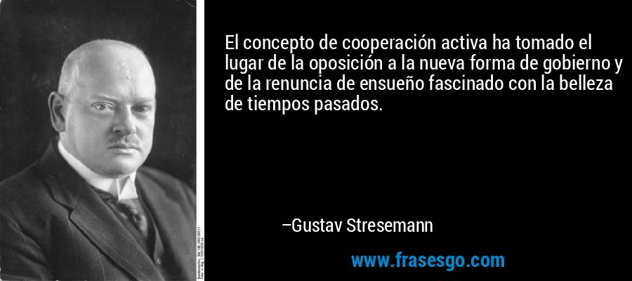 El concepto de cooperación activa ha tomado el lugar de la oposición a la nueva forma de gobierno y de la renuncia de ensueño fascinado con la belleza de tiempos pasados. – Gustav Stresemann