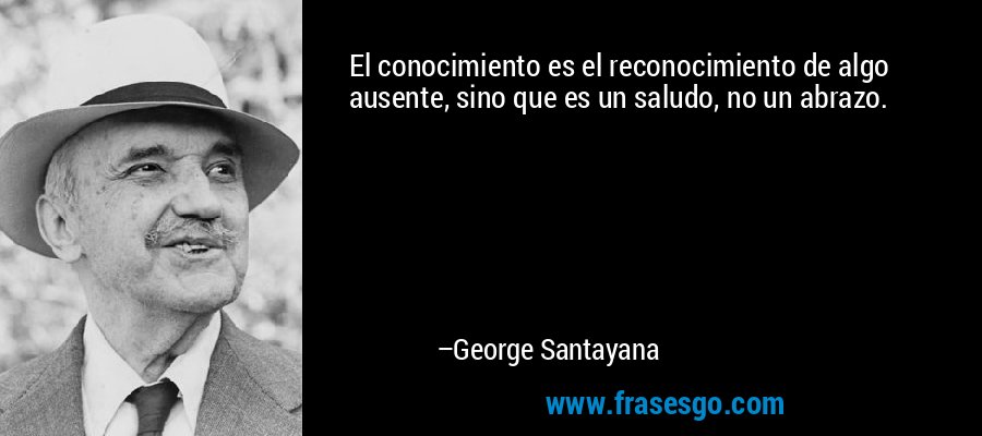 El conocimiento es el reconocimiento de algo ausente, sino que es un saludo, no un abrazo. – George Santayana