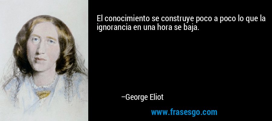 El conocimiento se construye poco a poco lo que la ignorancia en una hora se baja. – George Eliot