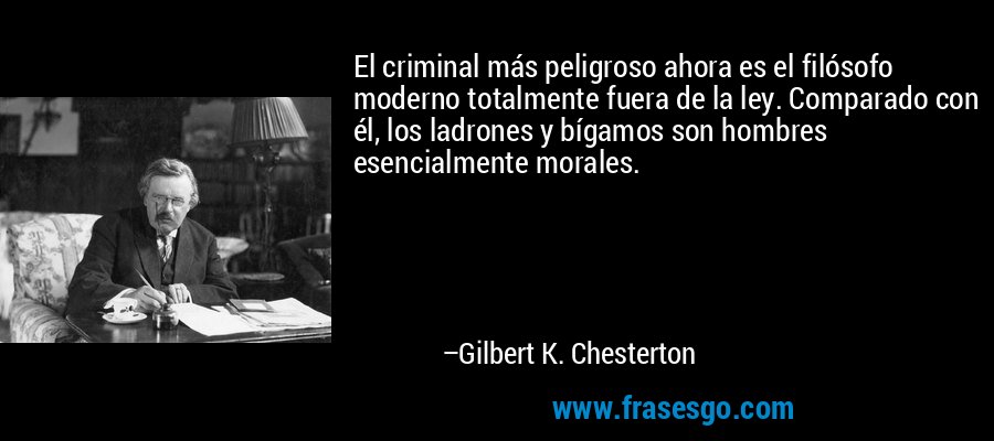 El criminal más peligroso ahora es el filósofo moderno totalmente fuera de la ley. Comparado con él, los ladrones y bígamos son hombres esencialmente morales. – Gilbert K. Chesterton