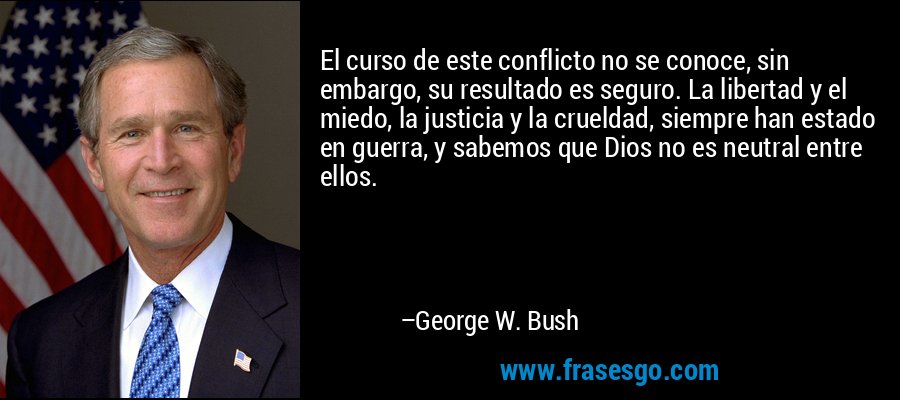 El curso de este conflicto no se conoce, sin embargo, su resultado es seguro. La libertad y el miedo, la justicia y la crueldad, siempre han estado en guerra, y sabemos que Dios no es neutral entre ellos. – George W. Bush